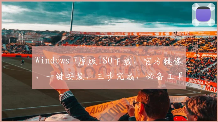 Windows 7原版ISO下载，官方镜像，一键安装，三步完成，必备工具