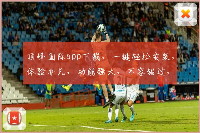 顶峰国际app下载，一键轻松安装，体验非凡，功能强大，不容错过，三步即可完成